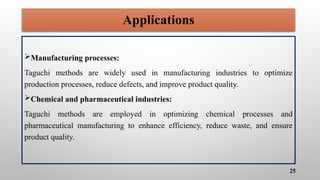 Applications
Manufacturing processes:
Taguchi methods are widely used in manufacturing industries to optimize
production processes, reduce defects, and improve product quality.
Chemical and pharmaceutical industries:
Taguchi methods are employed in optimizing chemical processes and
pharmaceutical manufacturing to enhance efficiency, reduce waste, and ensure
product quality.
25
 