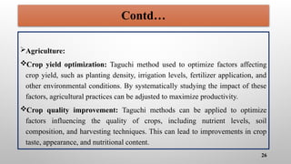 Contd…
Agriculture:
Crop yield optimization: Taguchi method used to optimize factors affecting
crop yield, such as planting density, irrigation levels, fertilizer application, and
other environmental conditions. By systematically studying the impact of these
factors, agricultural practices can be adjusted to maximize productivity.
Crop quality improvement: Taguchi methods can be applied to optimize
factors influencing the quality of crops, including nutrient levels, soil
composition, and harvesting techniques. This can lead to improvements in crop
taste, appearance, and nutritional content.
26
 