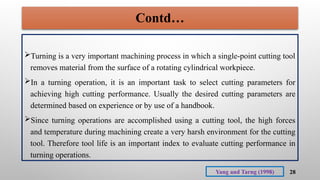28
Turning is a very important machining process in which a single-point cutting tool
removes material from the surface of a rotating cylindrical workpiece.
In a turning operation, it is an important task to select cutting parameters for
achieving high cutting performance. Usually the desired cutting parameters are
determined based on experience or by use of a handbook.
Since turning operations are accomplished using a cutting tool, the high forces
and temperature during machining create a very harsh environment for the cutting
tool. Therefore tool life is an important index to evaluate cutting performance in
turning operations.
Yang and Tarng (1998)
Contd…
 