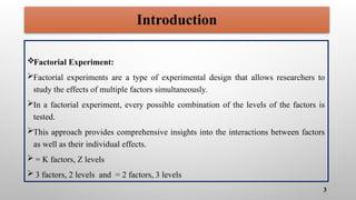 Factorial Experiment:
Factorial experiments are a type of experimental design that allows researchers to
study the effects of multiple factors simultaneously.
In a factorial experiment, every possible combination of the levels of the factors is
tested.
This approach provides comprehensive insights into the interactions between factors
as well as their individual effects.
 = K factors, Z levels
 3 factors, 2 levels and = 2 factors, 3 levels
3
Introduction
 