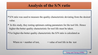 31
Analysis of the S/N ratio
S/N ratio was used to measure the quality characteristic deviating from the desired
value.
 In this study, they testing optimum cutting parameters for the tool life. Hence
higher-the-better quality characteristic for tool life must be taken.
For higher-the-better quality characteristic the S/N ratio is calculated as
Where m = number of test, = value of tool life in the test
Yang and Tarng (1998)
 