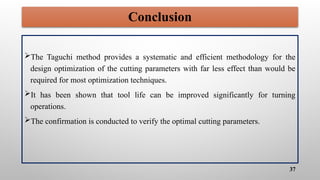 37
Conclusion
The Taguchi method provides a systematic and efficient methodology for the
design optimization of the cutting parameters with far less effect than would be
required for most optimization techniques.
It has been shown that tool life can be improved significantly for turning
operations.
The confirmation is conducted to verify the optimal cutting parameters.
 