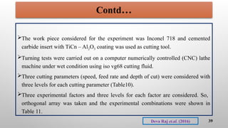 The work piece considered for the experiment was Inconel 718 and cemented
carbide insert with TiCn – Al2O3 coating was used as cutting tool.
Turning tests were carried out on a computer numerically controlled (CNC) lathe
machine under wet condition using iso vg68 cutting fluid.
Three cutting parameters (speed, feed rate and depth of cut) were considered with
three levels for each cutting parameter (Table10).
Three experimental factors and three levels for each factor are considered. So,
orthogonal array was taken and the experimental combinations were shown in
Table 11.
39
Deva Raj et.al. (2016)
Contd…
 