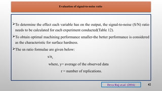 Evaluation of signal-to-noise ratio
To determine the effect each variable has on the output, the signal-to-noise (S/N) ratio
needs to be calculated for each experiment conducted(Table 12).
To obtain optimal machining performance smaller-the better performance is considered
as the characteristic for surface hardness.
The sn ratio formulae are given below:
s/ns
where, y= average of the observed data
r = number of replications.
42
Deva Raj et.al. (2016)
 