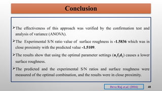 Conclusion
The effectiveness of this approach was verified by the confirmation test and
analysis of variance (ANOVA).
The Experimental S/N ratio value of surface roughness is -1.5836 which was in
close proximity with the predicted value -1.5109.
The results show that using the optimal parameter settings (n1f3d2) causes a lower
surface roughness.
The predicted and the experimental S/N ratios and surface roughness were
measured of the optimal combination, and the results were in close proximity.
48
Deva Raj et.al. (2016)
 