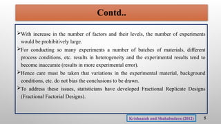 With increase in the number of factors and their levels, the number of experiments
would be prohibitively large.
For conducting so many experiments a number of batches of materials, different
process conditions, etc. results in heterogeneity and the experimental results tend to
become inaccurate (results in more experimental error).
Hence care must be taken that variations in the experimental material, background
conditions, etc. do not bias the conclusions to be drawn.
To address these issues, statisticians have developed Fractional Replicate Designs
(Fractional Factorial Designs).
Contd..
5
Krishnaiah and Shahabudeen (2012)
 