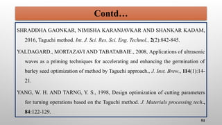 Contd…
SHRADDHA GAONKAR, NIMISHA KARANJAVKAR AND SHANKAR KADAM,
2016, Taguchi method. Int. J. Sci. Res. Sci. Eng. Technol., 2(2):842-845.
YALDAGARD., MORTAZAVI AND TABATABAIE., 2008, Applications of ultrasonic
waves as a priming techniques for accelerating and enhancing the germination of
barley seed optimization of method by Taguchi approach., J. Inst. Brew., 114(1):14-
21.
YANG, W. H. AND TARNG, Y. S., 1998, Design optimization of cutting parameters
for turning operations based on the Taguchi method. J. Materials processing tech.,
84:122-129.
51
 
