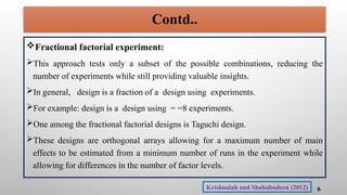 Fractional factorial experiment:
This approach tests only a subset of the possible combinations, reducing the
number of experiments while still providing valuable insights.
In general, design is a fraction of a design using experiments.
For example: design is a design using = =8 experiments.
One among the fractional factorial designs is Taguchi design.
These designs are orthogonal arrays allowing for a maximum number of main
effects to be estimated from a minimum number of runs in the experiment while
allowing for differences in the number of factor levels.
6
Contd..
Krishnaiah and Shahabudeen (2012)
 