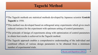 Taguchi Method
The Taguchi methods are statistical methods developed by Japanese scientist Genichi
Taguchi in 1950.
This method was developed based on orthogonal array experiments which gives much
reduced variance for the experiment with optimum setting of control parameters.
The principle of design of experiments along with optimization of control parameters
to obtain best results is achieved in the Taguchi method.
The Taguchi approach enables a comprehensive understanding of the individual and
combined effects of various design parameters to be obtained from a minimum
number of experimental trials.
7
Shyam and Rajeshwar (2012)
 