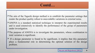 Contd…
The aim of the Taguchi design method is to establish the parameter settings that
render the product quality robust to unavoidable variations in external noise.
ANOVA is a standard statistical technique to interpret the experimental results
and is used extensively to identify the performance of the group of parameters
under investigation.
The purpose of ANOVA is to investigate the parameters, whose combination to
total variation is significant.
 If a design parameter is found to be significant, it implies that this parameter
plays a fundamental role in determining the optimal solution of the design
problem.
8
Shyam and Rajeshwar (2012)
 