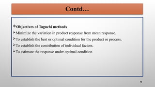 Contd…
Objectives of Taguchi methods
Minimize the variation in product response from mean response.
To establish the best or optimal condition for the product or process.
To establish the contribution of individual factors.
To estimate the response under optimal condition.
9
 