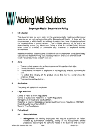 Working Well Solutions Draft Policy Page 1 January 2012
Employee Health Supervision Policy
1. Introduction
This document sets out xxxxx policy on the arrangements for health surveillance and
screening as set out and administered by Occupational Health. It deals with the
circumstances in which health surveillance is appropriate, how it is performed and
the responsibilities of those involved. The individual elements of the policy are
determined by statute (e.g. Health and Safety at Work Act or Food Safety Act and
other codes of practice) or commercial (e.g. customer or employers liability)
requirements.
Health surveillance, screening and assessment will be undertaken and supervised by
Occupational Health following best practice guidelines and based on the type of
health risks encountered on each xxxx site
2. Aims
• To ensure that new recruits and employees are fit to perform their jobs
• To maintain health standards
• To ensure that the health of employees is not negatively affected by working for
xxxx
• To protect the integrity of the product where this may be compromised by
employee illness
• To protect the safety of others
3. Application
This policy will apply to all employees
4. Legal and Other
Control of Noise at Work Regulations
Control of Substances Hazardous to Health Regulations
Management of Health and Safety at Work
Reporting of Injuries, Diseases and Dangerous Occurrences Regulations (RIDDOR)
Health Surveillance at Work HSG 61
Working Time Regulations
5. Policy Detail
5.1 Responsibilities
• Management will identify employees who require supervision of health,
whether by surveillance, screening, testing or via management referral
processes, according to the particular needs of the business and based on
 