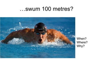 …swum 100 metres?
When?
Where?
Why?
 