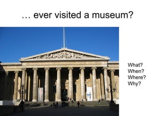 … ever visited a museum?
What?
When?
Where?
Why?
 