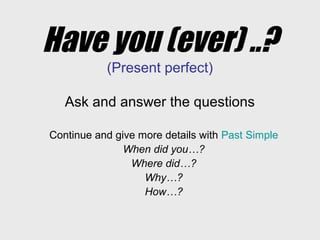 Have you (ever) ..?
(Present perfect)
Ask and answer the questions
Continue and give more details with Past Simple
When did you…?
Where did…?
Why…?
How…?
 