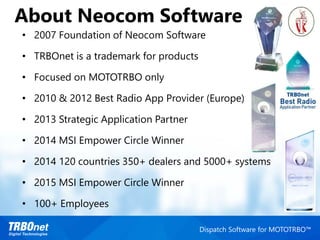 About Neocom Software
Dispatch Software for MOTOTRBO™
• 2007 Foundation of Neocom Software
• TRBOnet is a trademark for products
• Focused on MOTOTRBO only
• 2010 & 2012 Best Radio App Provider (Europe)
• 2013 Strategic Application Partner
• 2014 MSI Empower Circle Winner
• 2014 120 countries 350+ dealers and 5000+ systems
• 2015 MSI Empower Circle Winner
• 100+ Employees
 