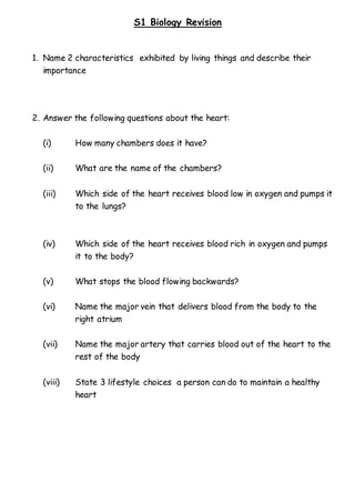 S1 Biology Revision
1. Name 2 characteristics exhibited by living things and describe their
importance
2. Answer the following questions about the heart:
(i) How many chambers does it have?
(ii) What are the name of the chambers?
(iii) Which side of the heart receives blood low in oxygen and pumps it
to the lungs?
(iv) Which side of the heart receives blood rich in oxygen and pumps
it to the body?
(v) What stops the blood flowing backwards?
(vi) Name the major vein that delivers blood from the body to the
right atrium
(vii) Name the major artery that carries blood out of the heart to the
rest of the body
(viii) State 3 lifestyle choices a person can do to maintain a healthy
heart
 