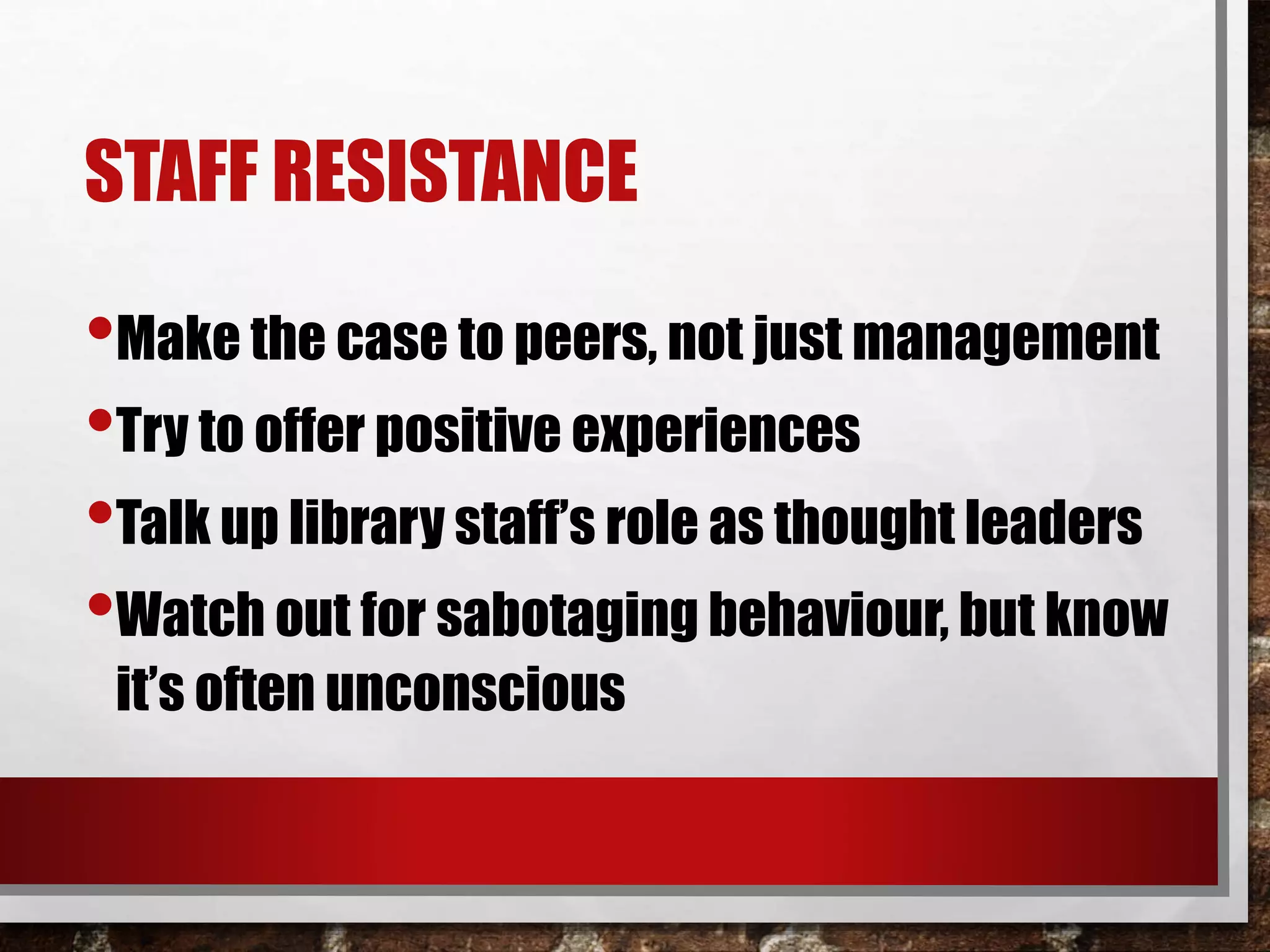 STAFF RESISTANCE
•Make the case to peers, not just management
•Try to offer positive experiences
•Talk up library staff’s role as thought leaders
•Watch out for sabotaging behaviour, but know
it’s often unconscious
 