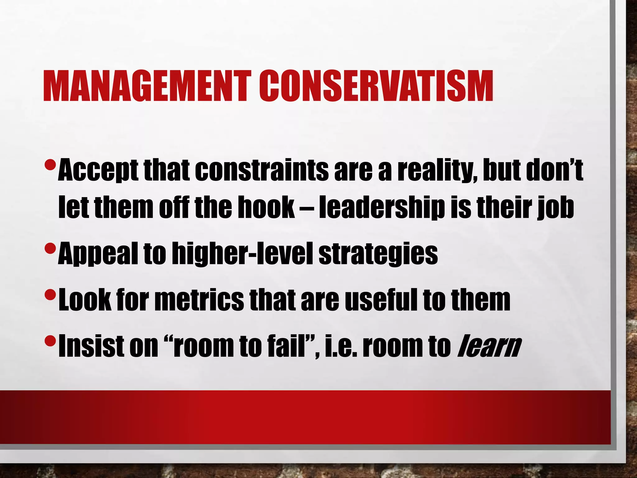 MANAGEMENT CONSERVATISM
•Accept that constraints are a reality, but don’t
let them off the hook – leadership is their job
•Appeal to higher-level strategies
•Look for metrics that are useful to them
•Insist on “room to fail”, i.e. room to learn
 
