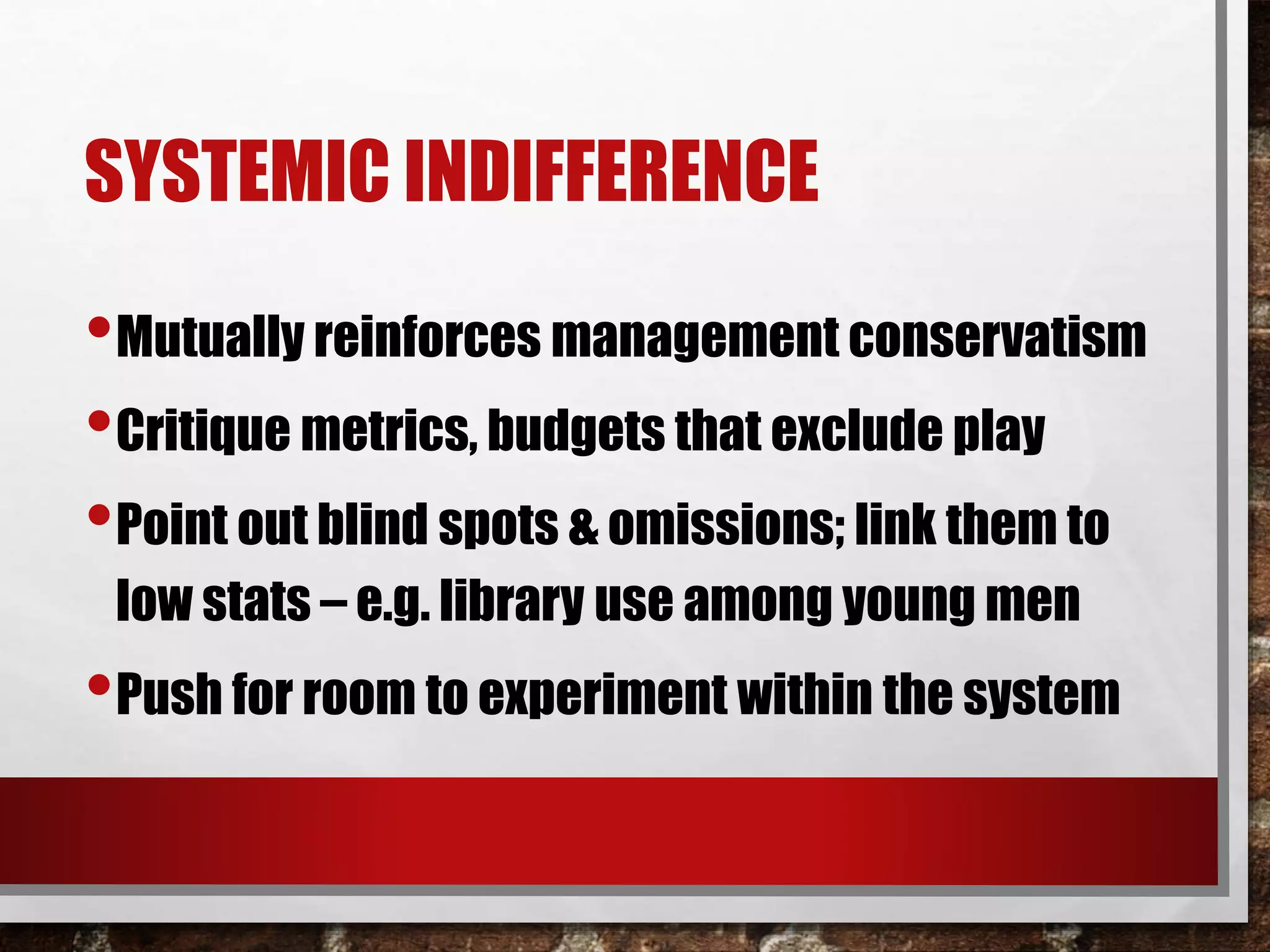 SYSTEMIC INDIFFERENCE
•Mutually reinforces management conservatism
•Critique metrics, budgets that exclude play
•Point out blind spots & omissions; link them to
low stats – e.g. library use among young men
•Push for room to experiment within the system
 