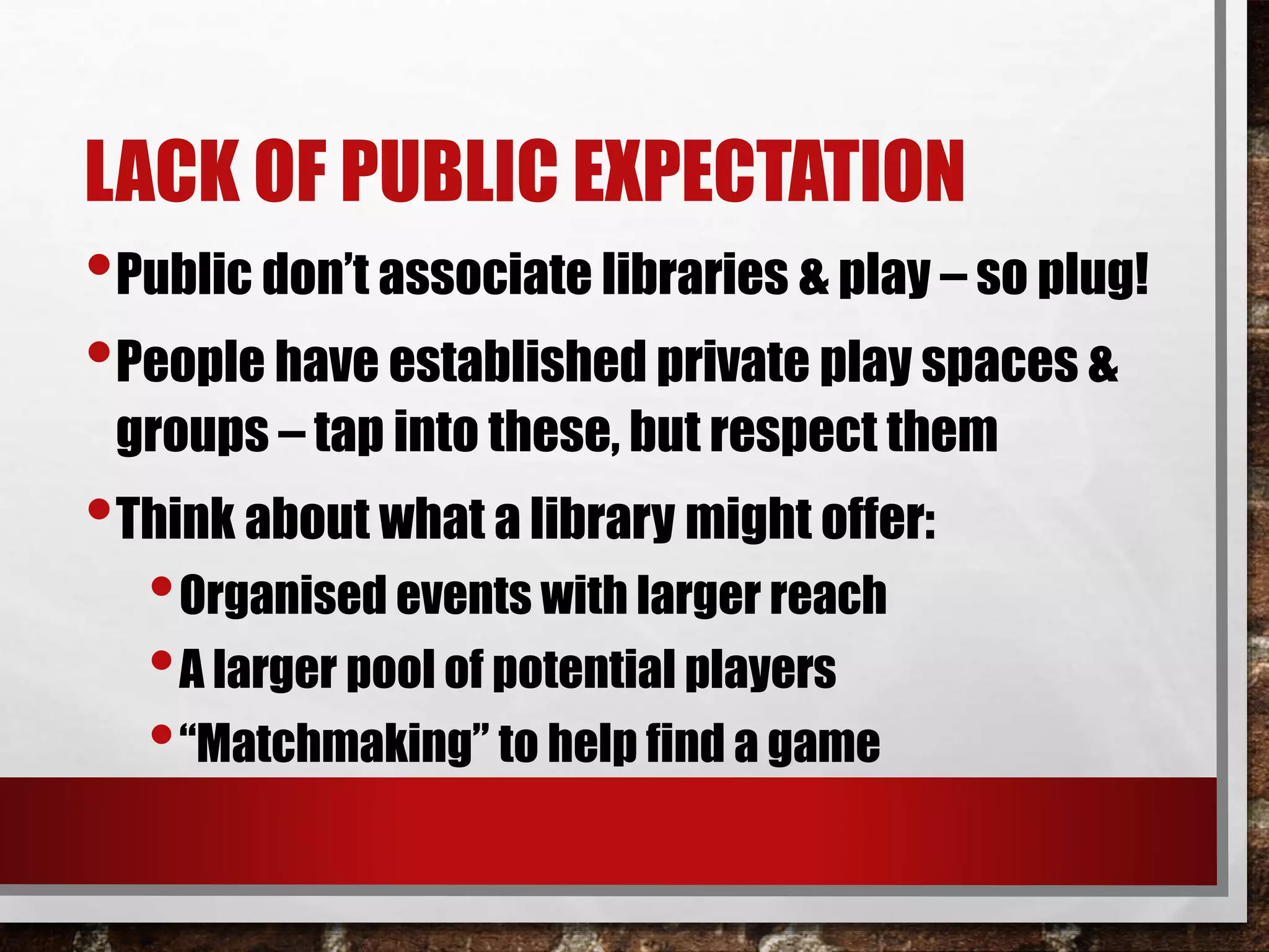 LACK OF PUBLIC EXPECTATION
•Public don’t associate libraries & play – so plug!
•People have established private play spaces &
groups – tap into these, but respect them
•Think about what a library might offer:
•Organised events with larger reach
•A larger pool of potential players
•“Matchmaking” to help find a game
 