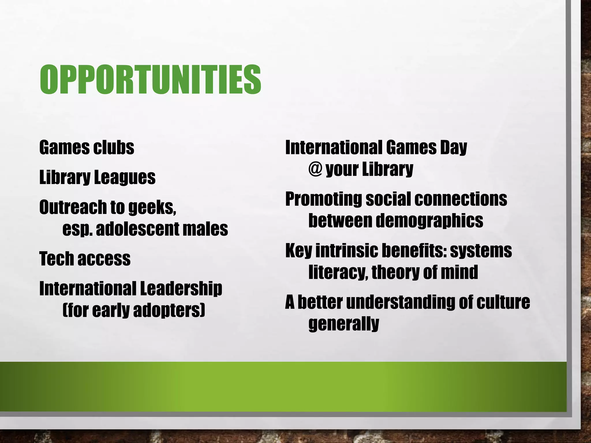 OPPORTUNITIES
Games clubs
Library Leagues
Outreach to geeks,
esp. adolescent males
Tech access
International Leadership
(for early adopters)
International Games Day
@ your Library
Promoting social connections
between demographics
Key intrinsic benefits: systems
literacy, theory of mind
A better understanding of culture
generally
 