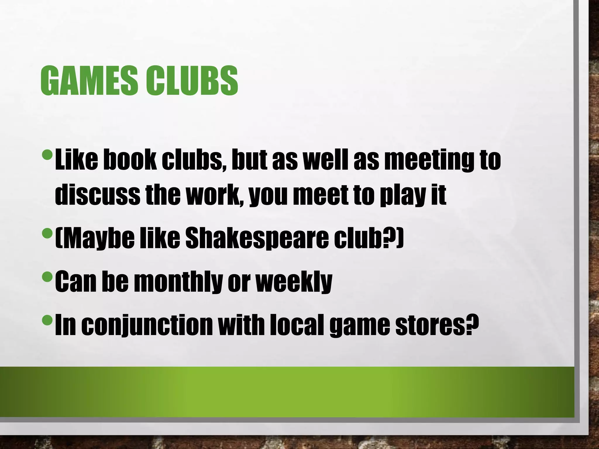 GAMES CLUBS
•Like book clubs, but as well as meeting to
discuss the work, you meet to play it
•(Maybe like Shakespeare club?)
•Can be monthly or weekly
•In conjunction with local game stores?
 