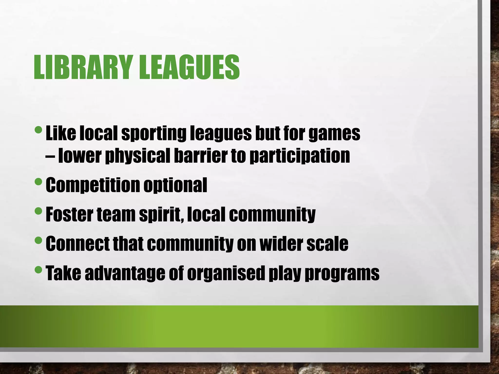 LIBRARY LEAGUES
•Like local sporting leagues but for games
– lower physical barrier to participation
•Competition optional
•Foster team spirit, local community
•Connect that community on wider scale
•Take advantage of organised play programs
 
