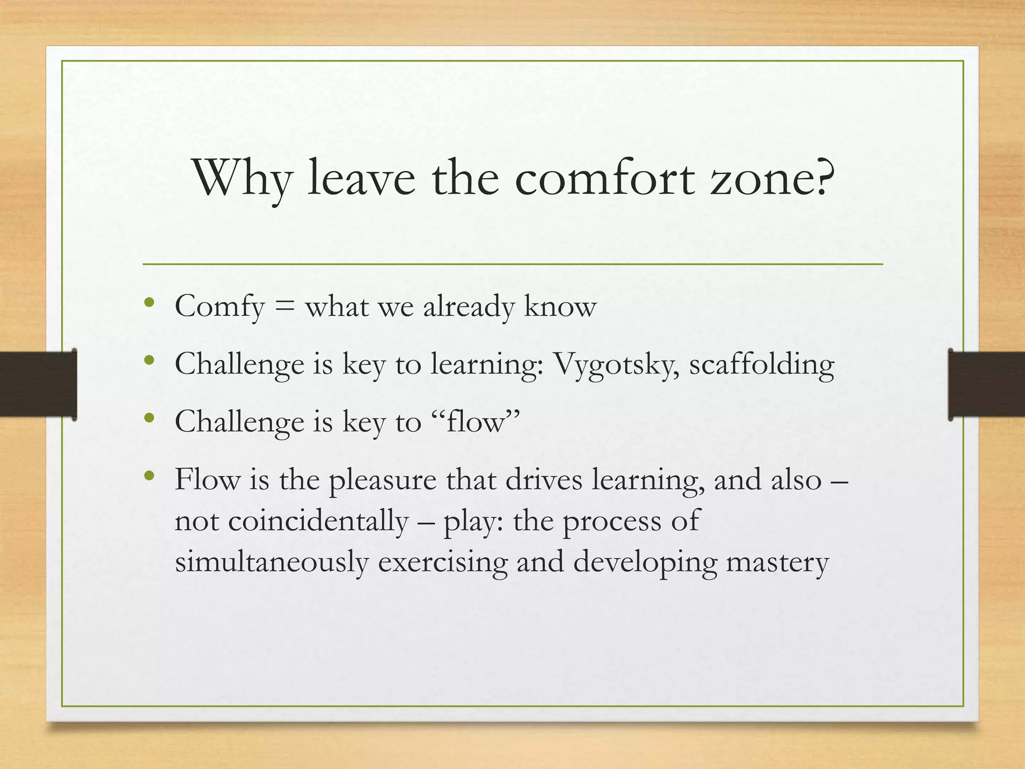 Why leave the comfort zone?
• Comfy = what we already know
• Challenge is key to learning: Vygotsky, scaffolding
• Challenge is key to “flow”
• Flow is the pleasure that drives learning, and also –
not coincidentally – play: the process of
simultaneously exercising and developing mastery
 