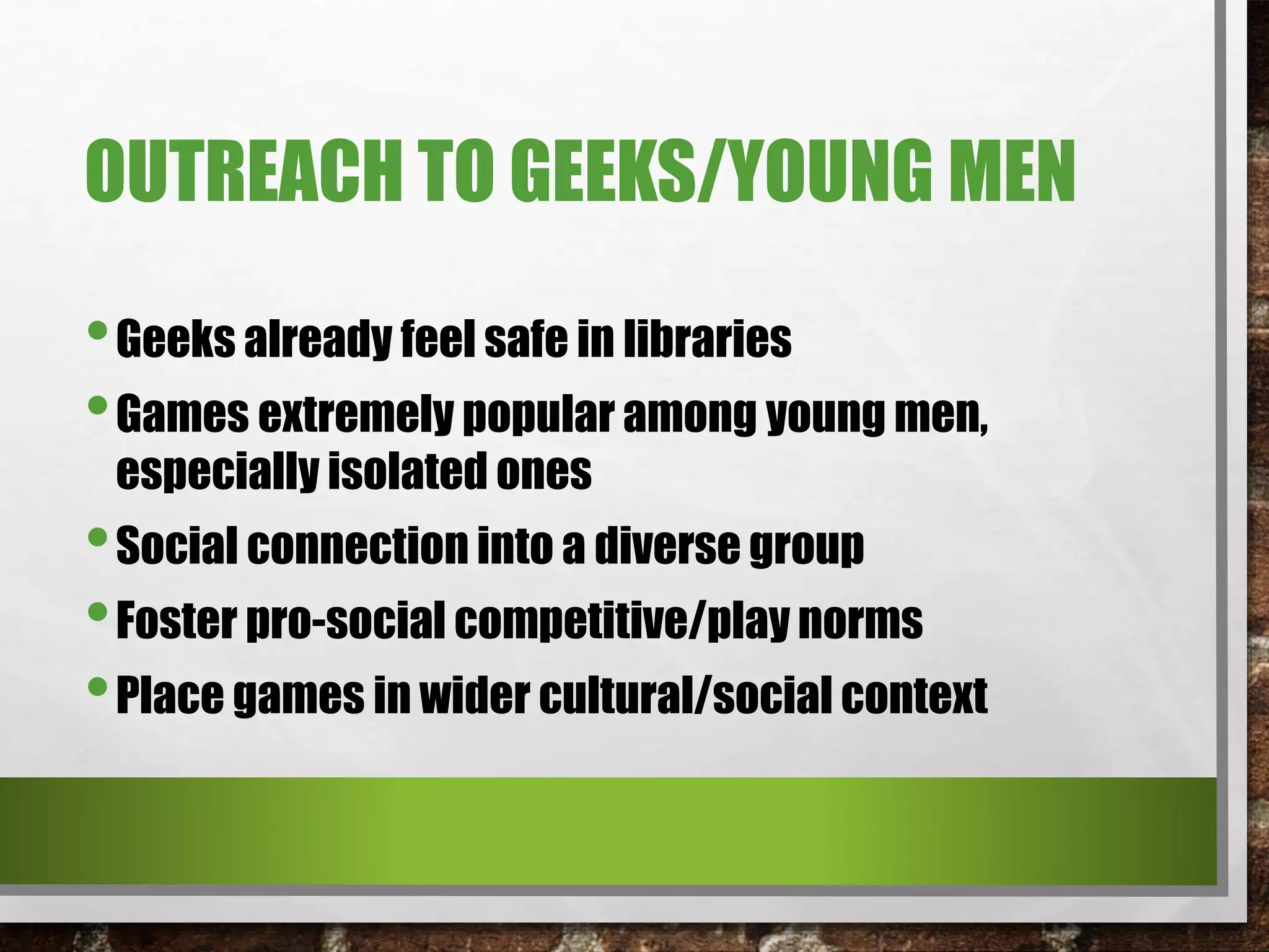 OUTREACH TO GEEKS/YOUNG MEN
•Geeks already feel safe in libraries
•Games extremely popular among young men,
especially isolated ones
•Social connection into a diverse group
•Foster pro-social competitive/play norms
•Place games in wider cultural/social context
 