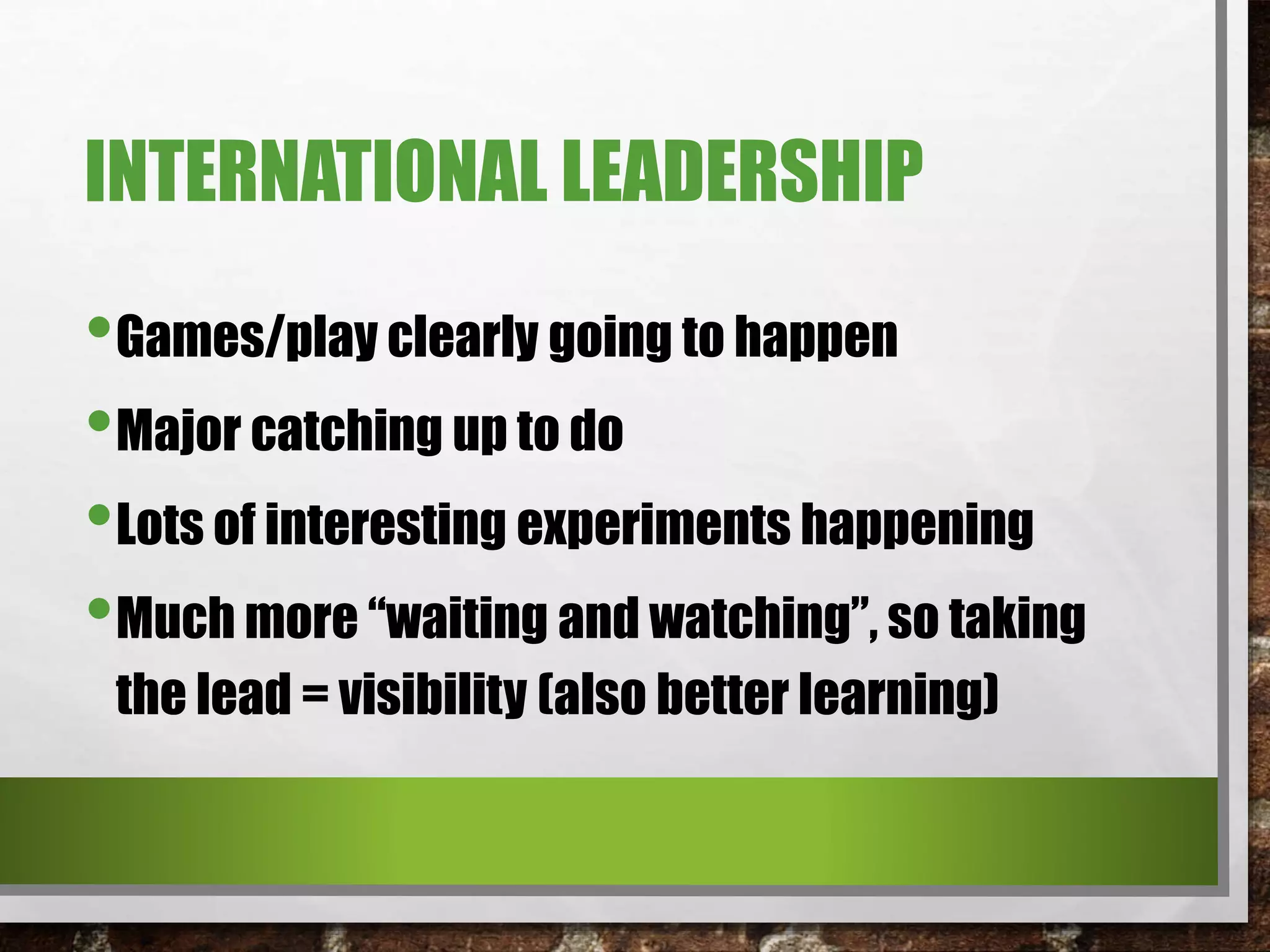 INTERNATIONAL LEADERSHIP
•Games/play clearly going to happen
•Major catching up to do
•Lots of interesting experiments happening
•Much more “waiting and watching”, so taking
the lead = visibility (also better learning)
 