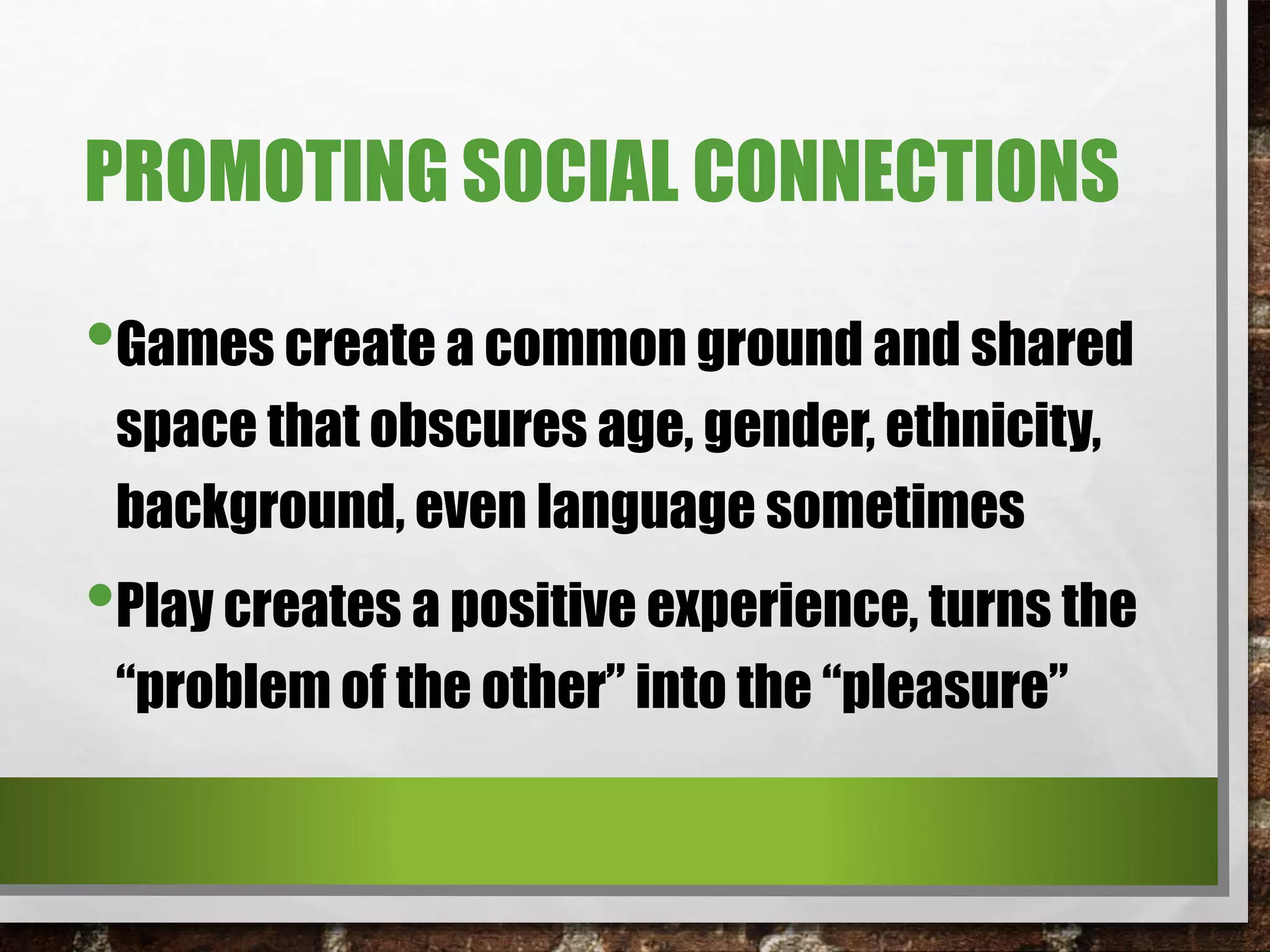PROMOTING SOCIAL CONNECTIONS
•Games create a common ground and shared
space that obscures age, gender, ethnicity,
background, even language sometimes
•Play creates a positive experience, turns the
“problem of the other” into the “pleasure”
 
