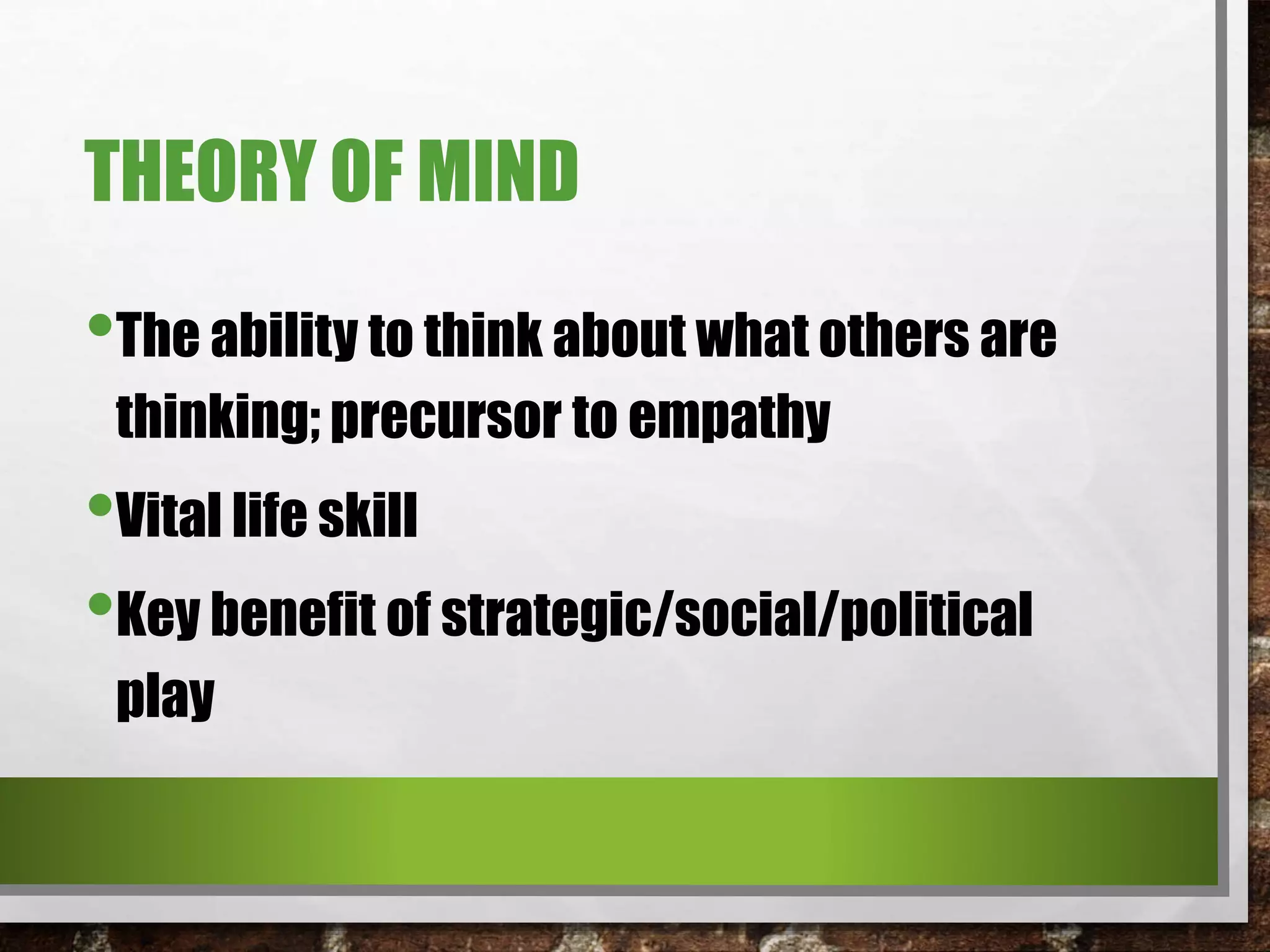 THEORY OF MIND
•The ability to think about what others are
thinking; precursor to empathy
•Vital life skill
•Key benefit of strategic/social/political
play
 