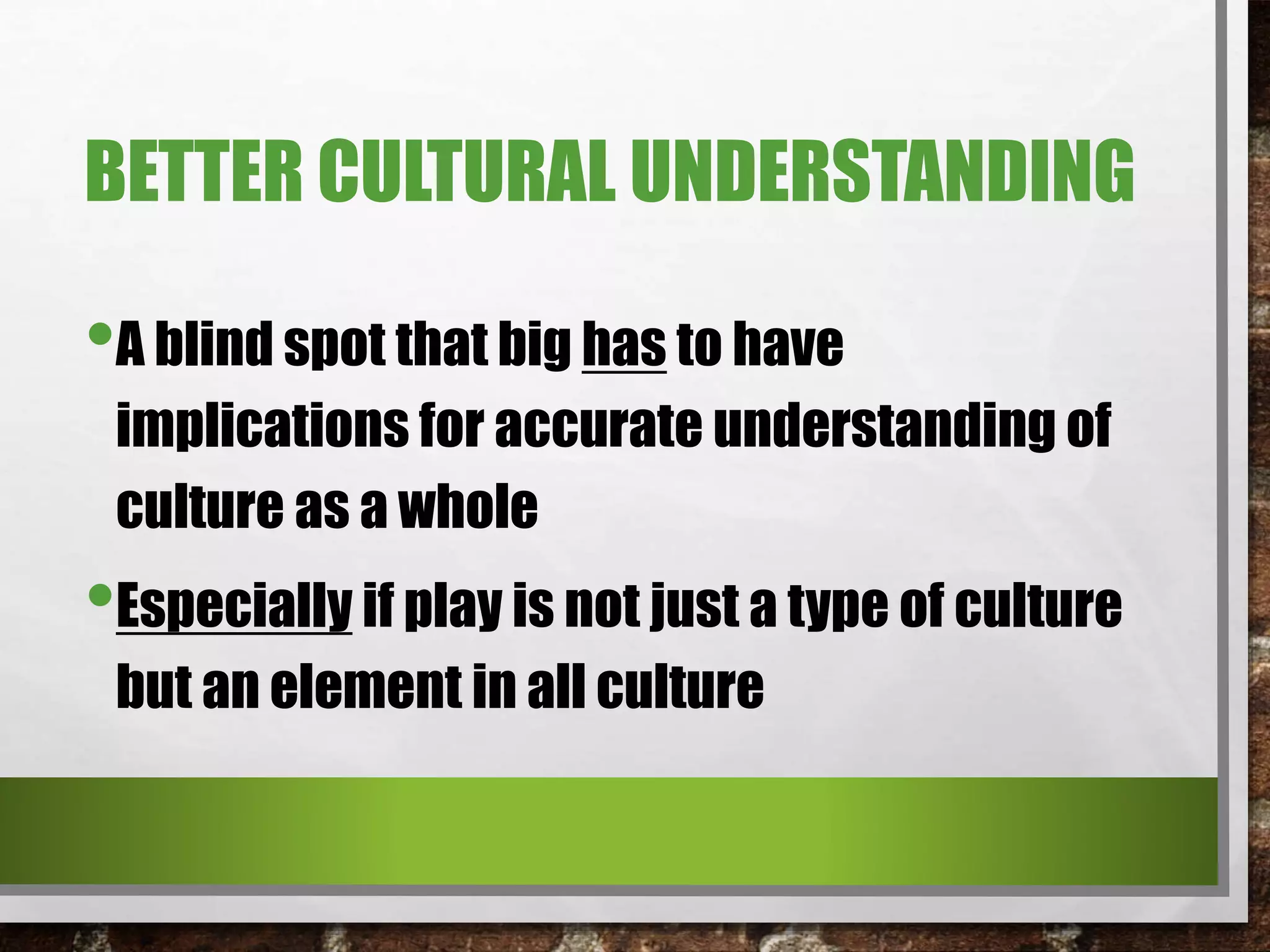 BETTER CULTURAL UNDERSTANDING
•A blind spot that big has to have
implications for accurate understanding of
culture as a whole
•Especially if play is not just a type of culture
but an element in all culture
 
