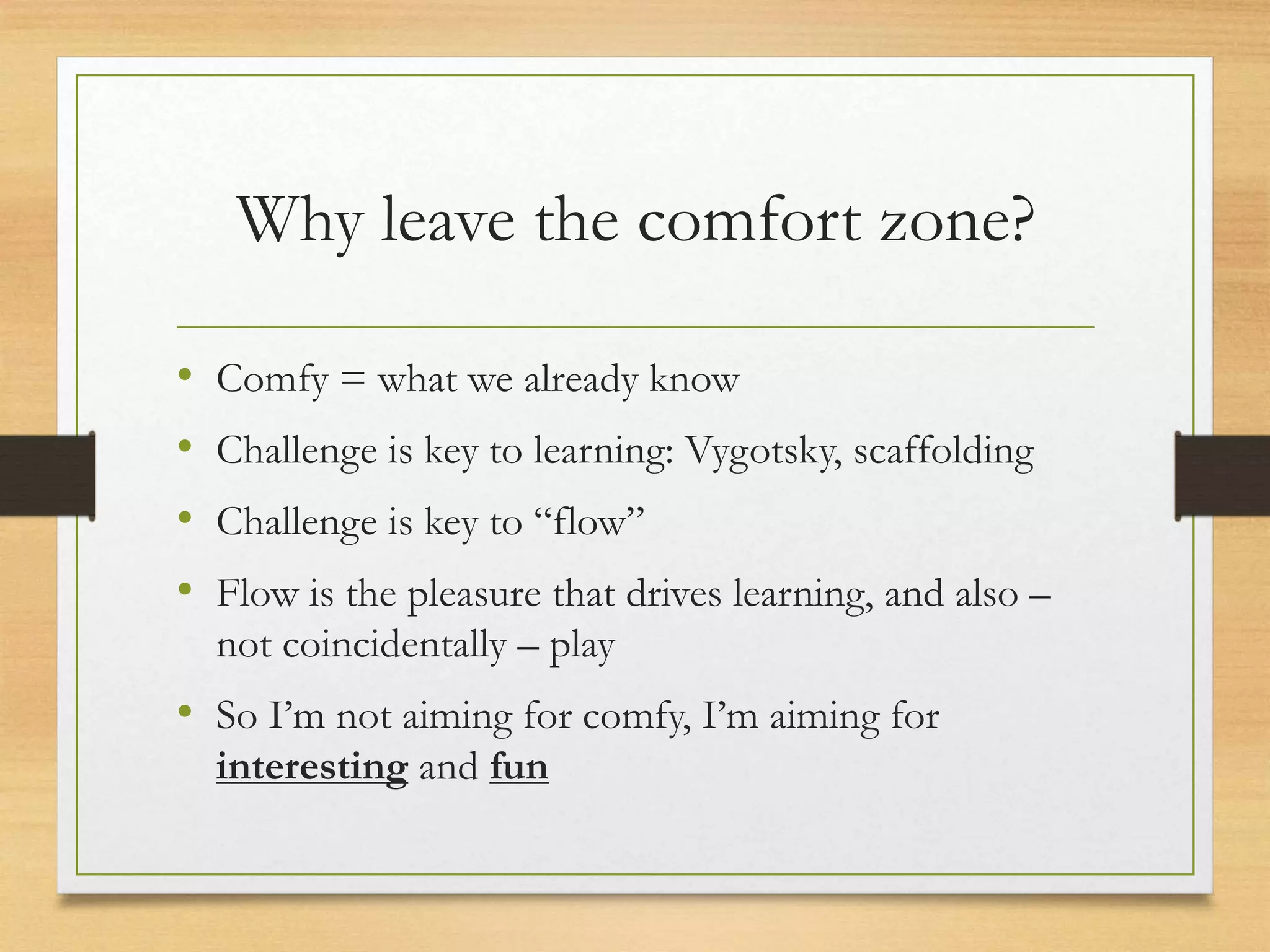 Why leave the comfort zone?
• Comfy = what we already know
• Challenge is key to learning: Vygotsky, scaffolding
• Challenge is key to “flow”
• Flow is the pleasure that drives learning, and also –
not coincidentally – play
• So I’m not aiming for comfy, I’m aiming for
interesting and fun
 