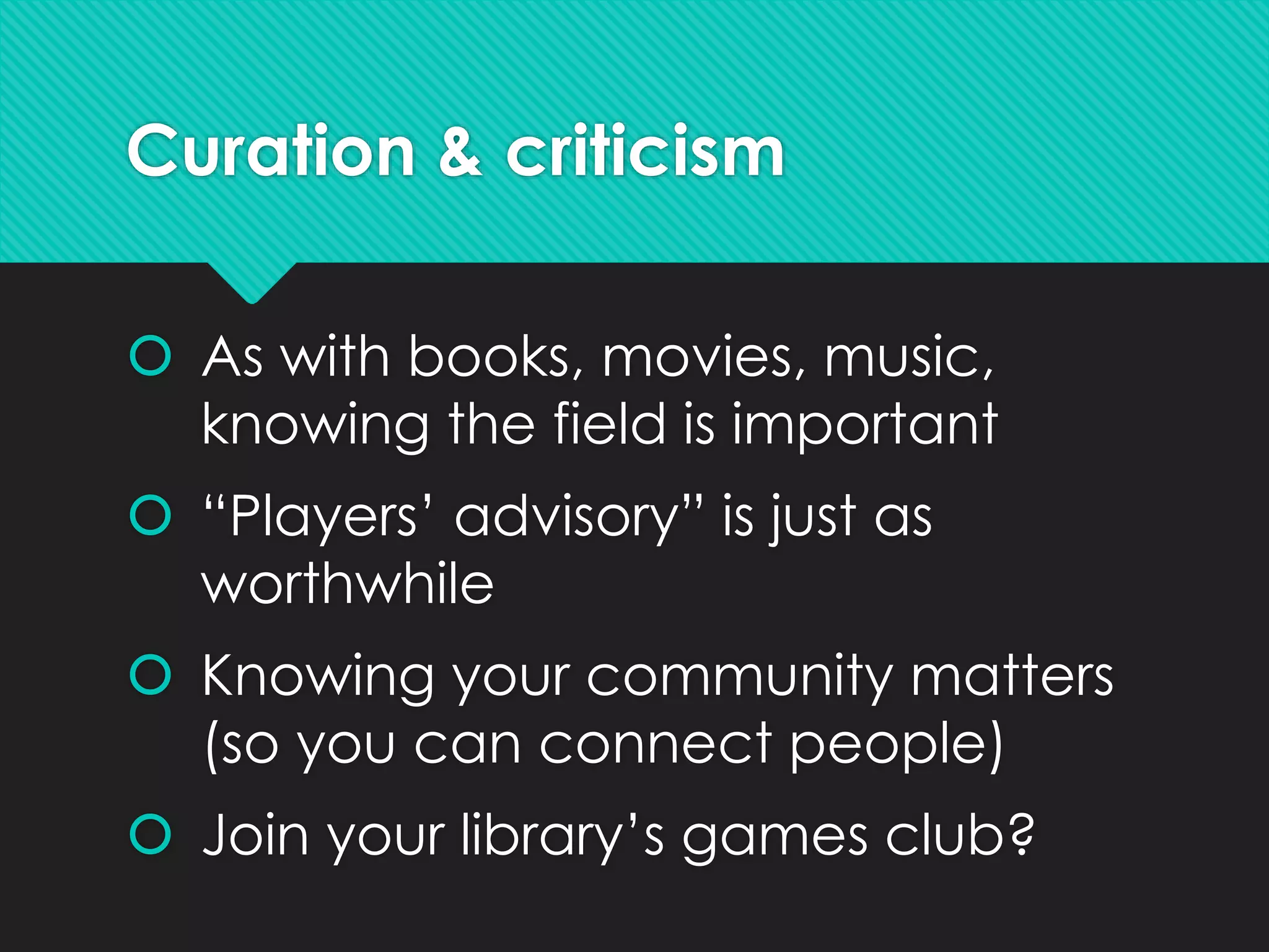 Curation & criticism
 As with books, movies, music,
knowing the field is important
 “Players’ advisory” is just as
worthwhile
 Knowing your community matters
(so you can connect people)
 Join your library’s games club?
 