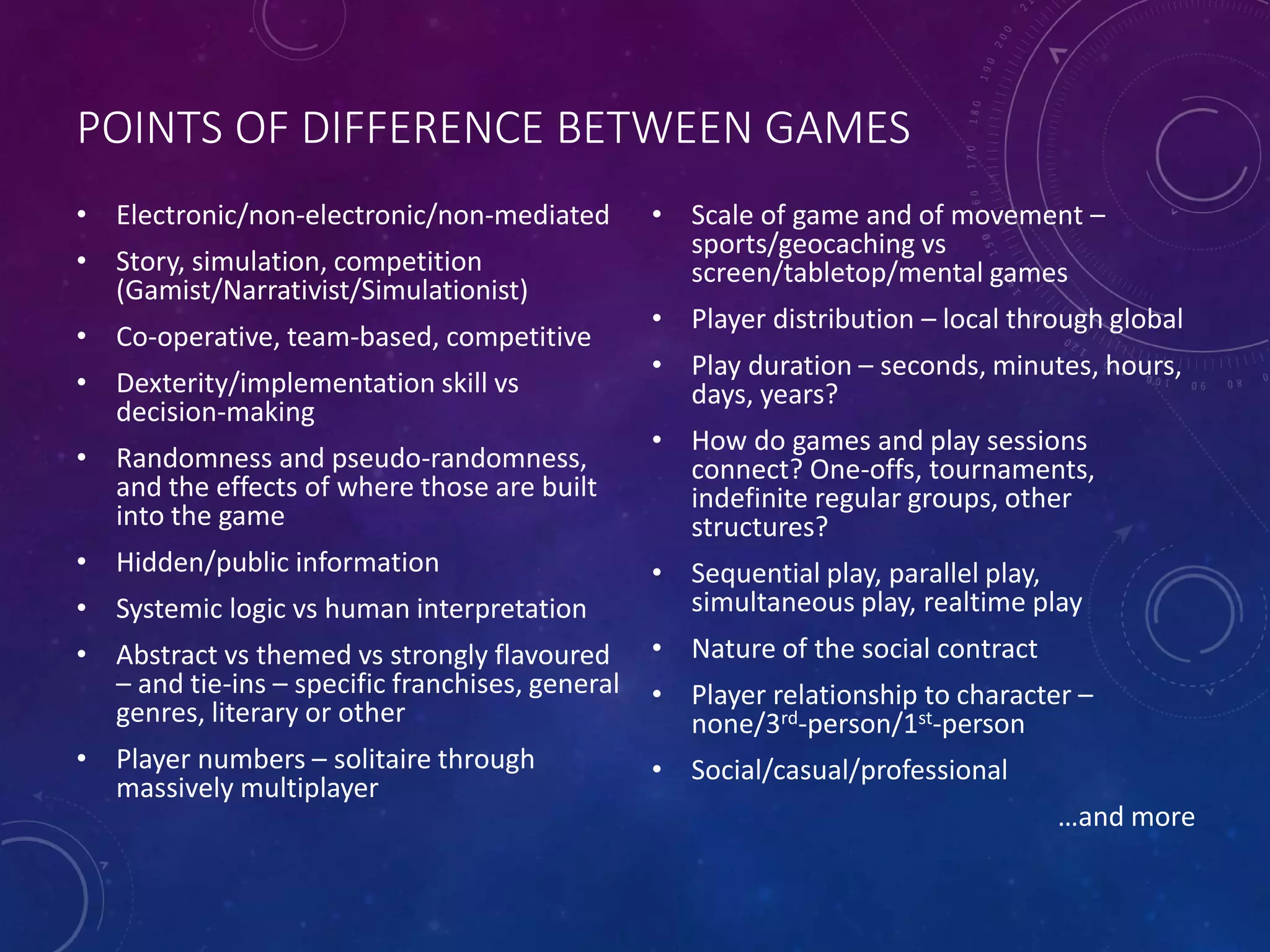 POINTS OF DIFFERENCE BETWEEN GAMES
• Electronic/non-electronic/non-mediated
• Story, simulation, competition
(Gamist/Narrativist/Simulationist)
• Co-operative, team-based, competitive
• Dexterity/implementation skill vs
decision-making
• Randomness and pseudo-randomness,
and the effects of where those are built
into the game
• Hidden/public information
• Systemic logic vs human interpretation
• Abstract vs themed vs strongly flavoured
– and tie-ins – specific franchises, general
genres, literary or other
• Player numbers – solitaire through
massively multiplayer
• Scale of game and of movement –
sports/geocaching vs
screen/tabletop/mental games
• Player distribution – local through global
• Play duration – seconds, minutes, hours,
days, years?
• How do games and play sessions
connect? One-offs, tournaments,
indefinite regular groups, other
structures?
• Sequential play, parallel play,
simultaneous play, realtime play
• Nature of the social contract
• Player relationship to character –
none/3rd-person/1st-person
• Social/casual/professional
…and more
 