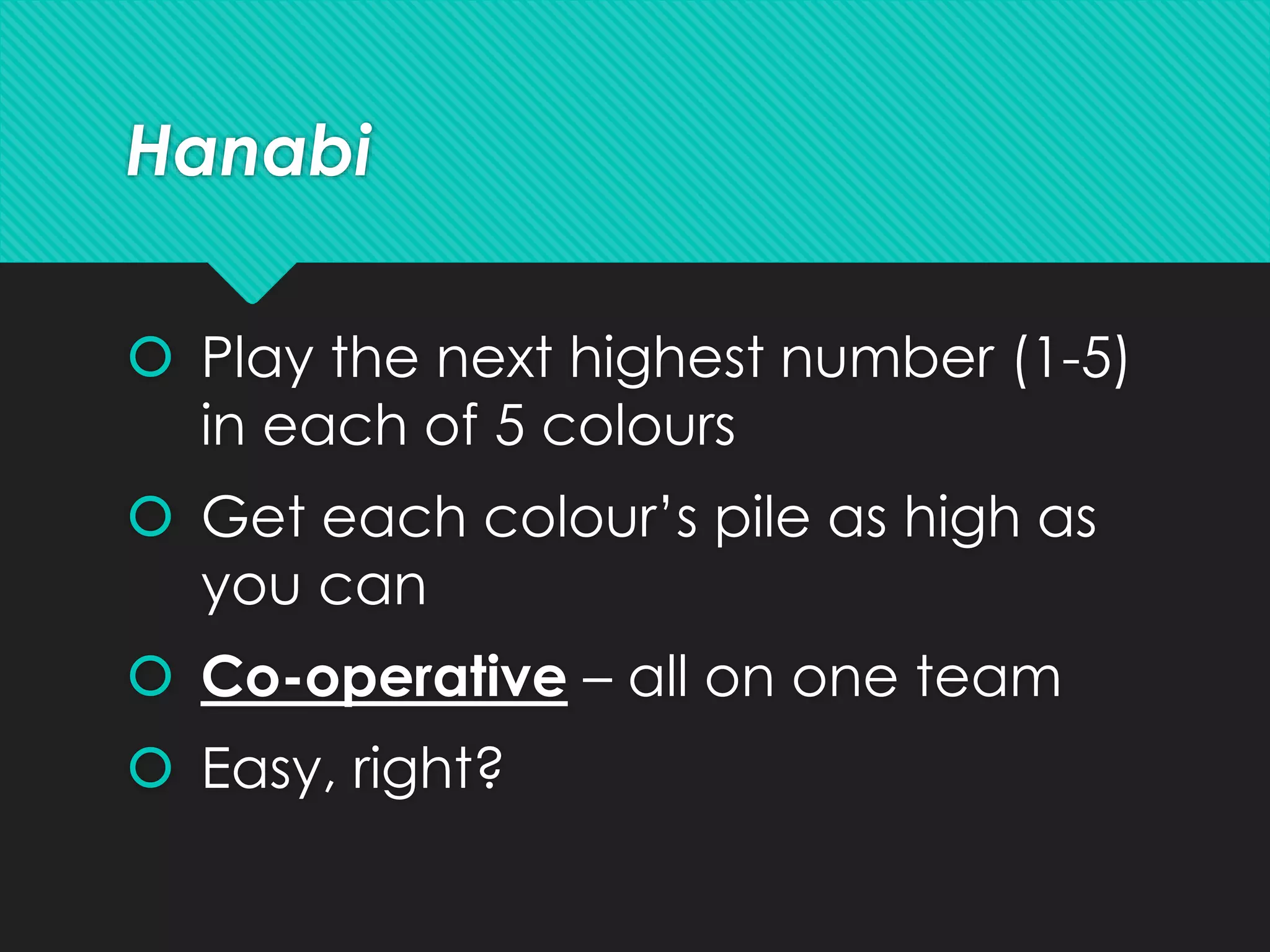 Hanabi
 Play the next highest number (1-5)
in each of 5 colours
 Get each colour’s pile as high as
you can
 Co-operative – all on one team
 Easy, right?
 