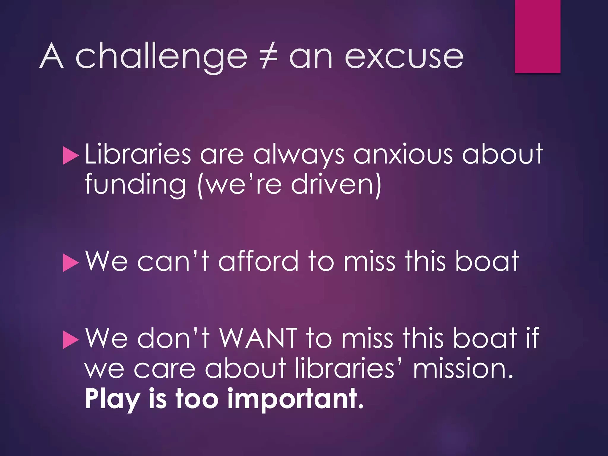 A challenge ≠ an excuse
Libraries are always anxious about
funding (we’re driven)
We can’t afford to miss this boat
We don’t WANT to miss this boat if
we care about libraries’ mission.
Play is too important.
 