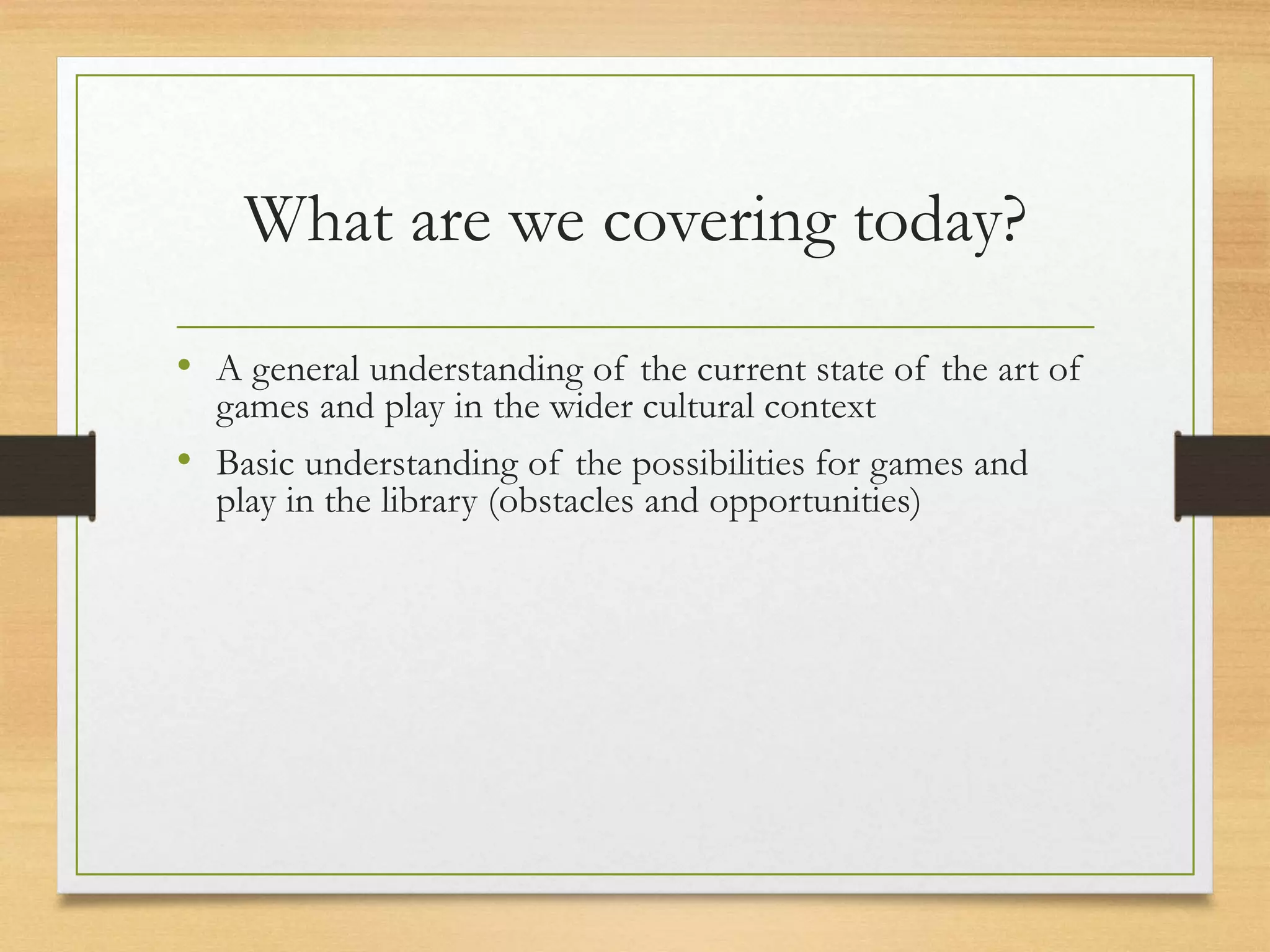 What are we covering today?
• A general understanding of the current state of the art of
games and play in the wider cultural context
• Basic understanding of the possibilities for games and
play in the library (obstacles and opportunities)
 