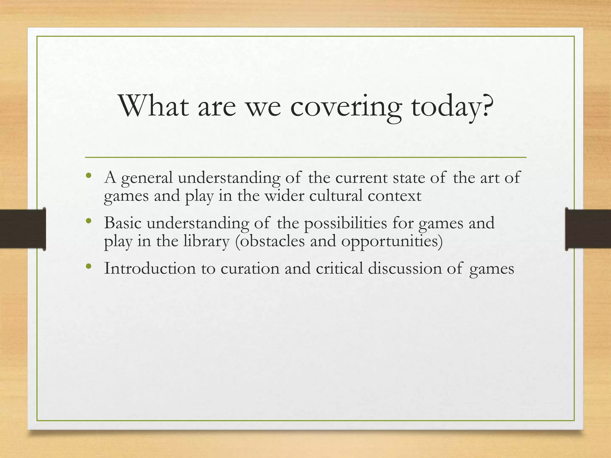 What are we covering today?
• A general understanding of the current state of the art of
games and play in the wider cultural context
• Basic understanding of the possibilities for games and
play in the library (obstacles and opportunities)
• Introduction to curation and critical discussion of games
 