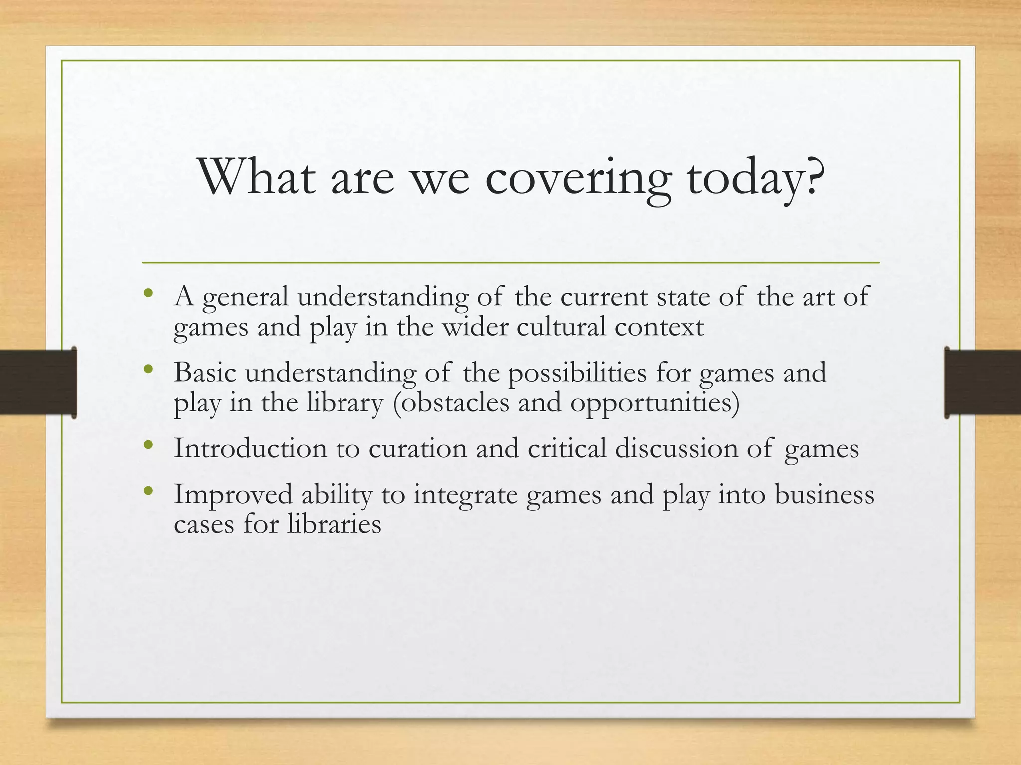 What are we covering today?
• A general understanding of the current state of the art of
games and play in the wider cultural context
• Basic understanding of the possibilities for games and
play in the library (obstacles and opportunities)
• Introduction to curation and critical discussion of games
• Improved ability to integrate games and play into business
cases for libraries
 