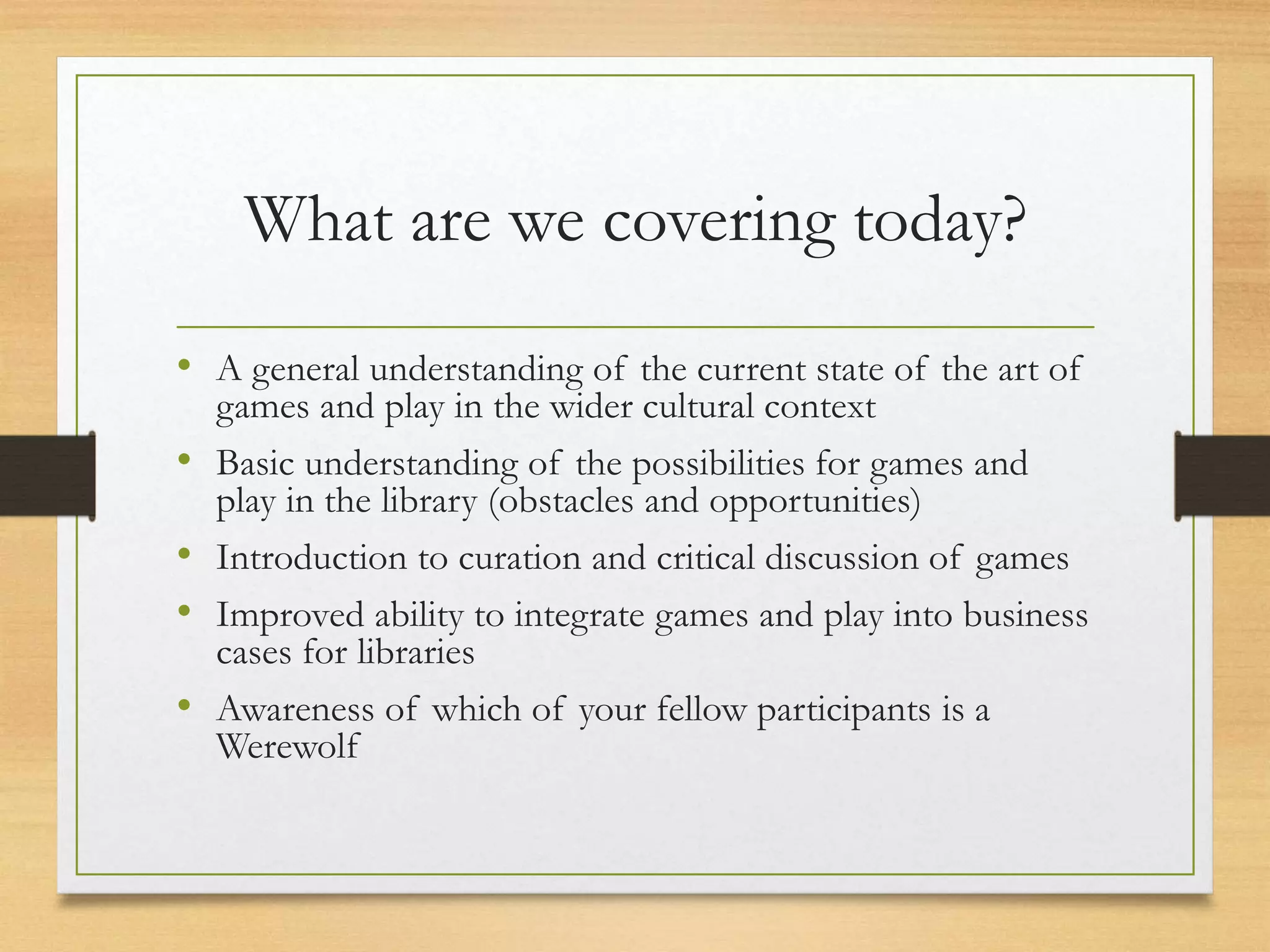 What are we covering today?
• A general understanding of the current state of the art of
games and play in the wider cultural context
• Basic understanding of the possibilities for games and
play in the library (obstacles and opportunities)
• Introduction to curation and critical discussion of games
• Improved ability to integrate games and play into business
cases for libraries
• Awareness of which of your fellow participants is a
Werewolf
 
