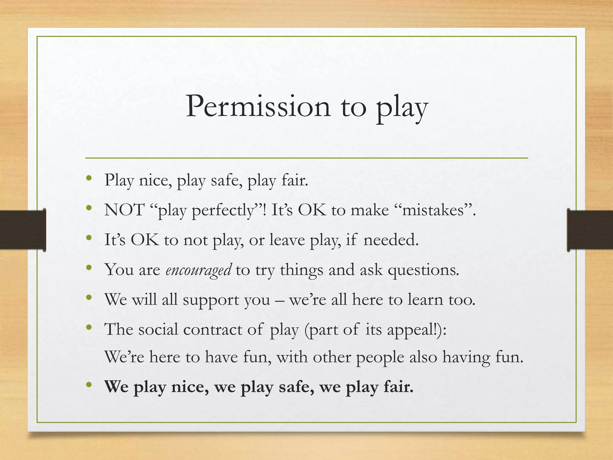 Permission to play
• Play nice, play safe, play fair.
• NOT “play perfectly”! It’s OK to make “mistakes”.
• It’s OK to not play, or leave play, if needed.
• You are encouraged to try things and ask questions.
• We will all support you – we’re all here to learn too.
• The social contract of play (part of its appeal!):
We’re here to have fun, with other people also having fun.
• We play nice, we play safe, we play fair.
 