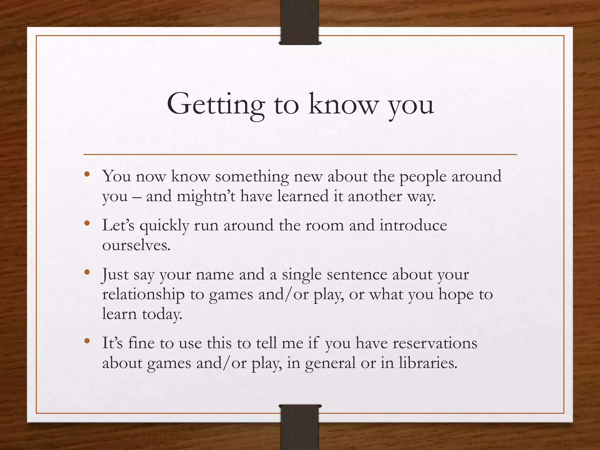 Getting to know you
• You now know something new about the people around
you – and mightn’t have learned it another way.
• Let’s quickly run around the room and introduce
ourselves.
• Just say your name and a single sentence about your
relationship to games and/or play, or what you hope to
learn today.
• It’s fine to use this to tell me if you have reservations
about games and/or play, in general or in libraries.
 