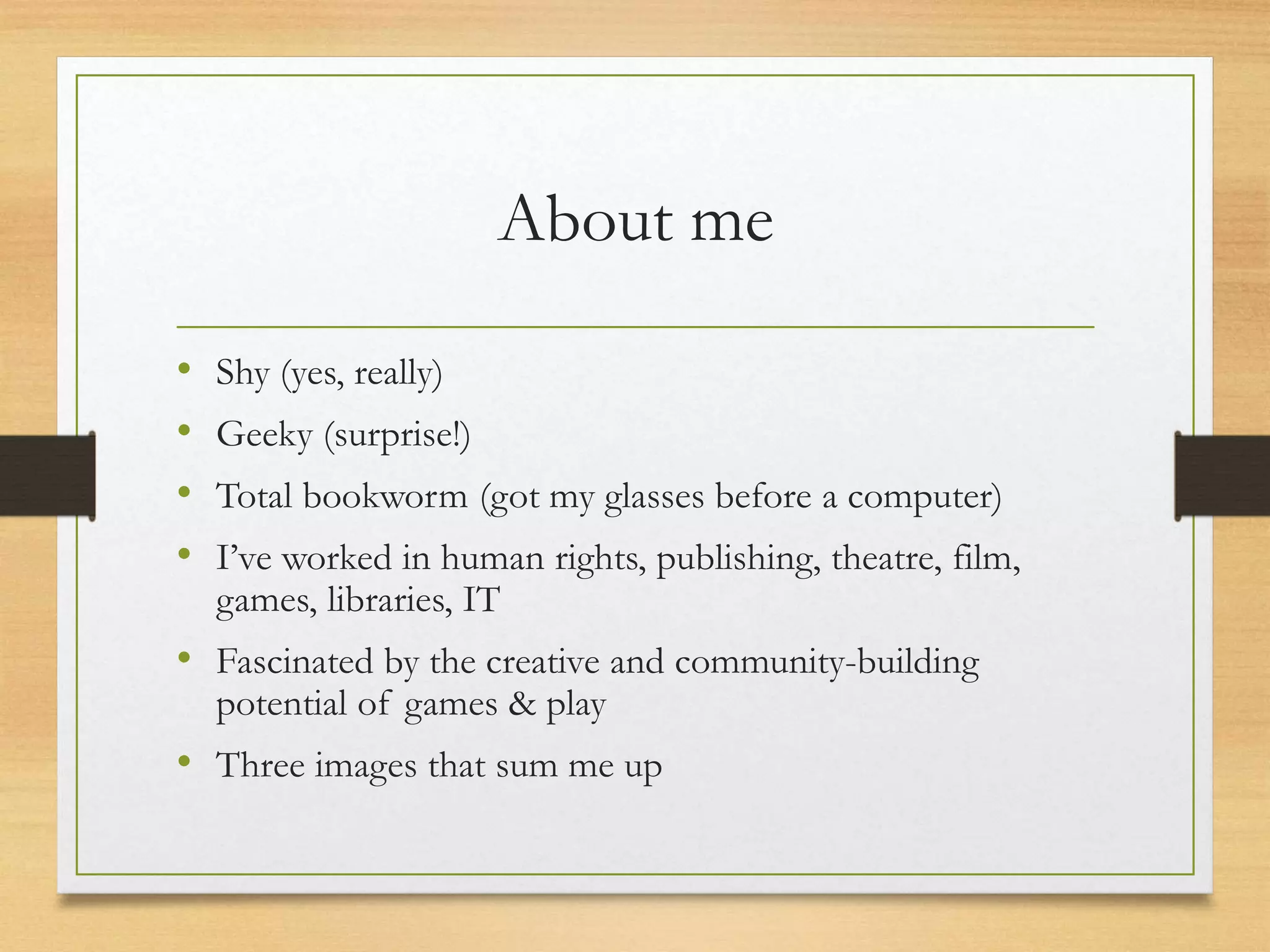 About me
• Shy (yes, really)
• Geeky (surprise!)
• Total bookworm (got my glasses before a computer)
• I’ve worked in human rights, publishing, theatre, film,
games, libraries, IT
• Fascinated by the creative and community-building
potential of games & play
• Three things that sum me up
 