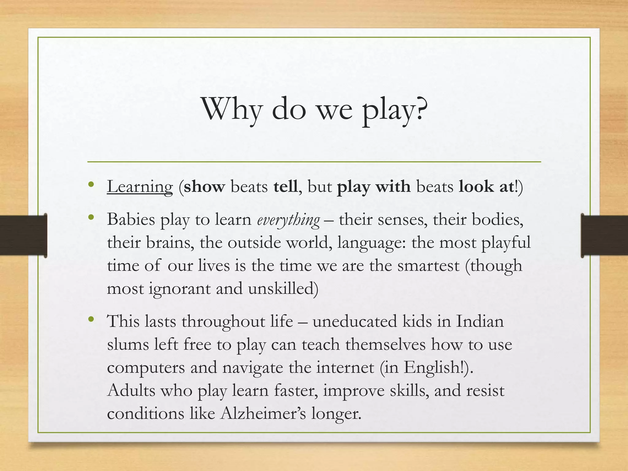 Why do we play?
• Learning (show beats tell, but play with beats look at!)
• Babies play to learn everything – their senses, their bodies,
their brains, the outside world, language: the most playful
time of our lives is the time we are the smartest (though
most ignorant and unskilled)
• This lasts throughout life – uneducated kids in Indian
slums left free to play can teach themselves how to use
computers and navigate the internet (in English!).
Adults who play learn faster, improve skills, and resist
conditions like Alzheimer’s longer.
 