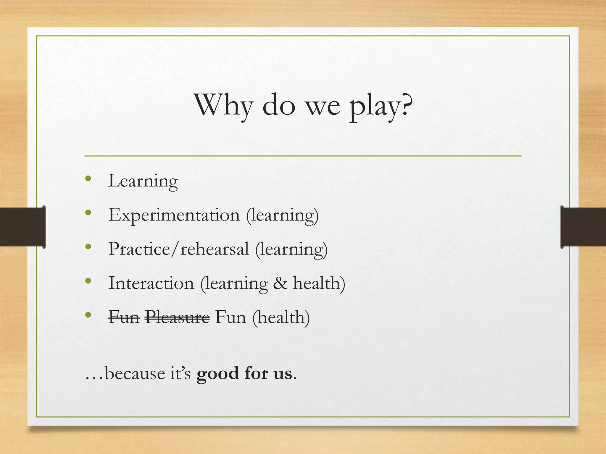 Why do we play?
• Learning
• Experimentation (learning)
• Practice/rehearsal (learning)
• Interaction (learning & health)
• Fun Pleasure Fun (health)
…because it’s good for us.
 