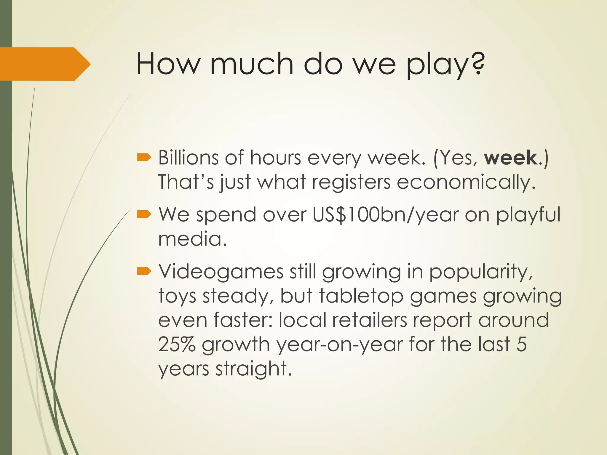 How much do we play?
 Billions of hours every week. (Yes, week.)
That’s just what registers economically.
 We spend over US$100bn/year on playful
media.
 Videogames still growing in popularity,
toys steady, but tabletop games growing
even faster: local retailers report around
25% growth year-on-year for the last 5
years straight.
 