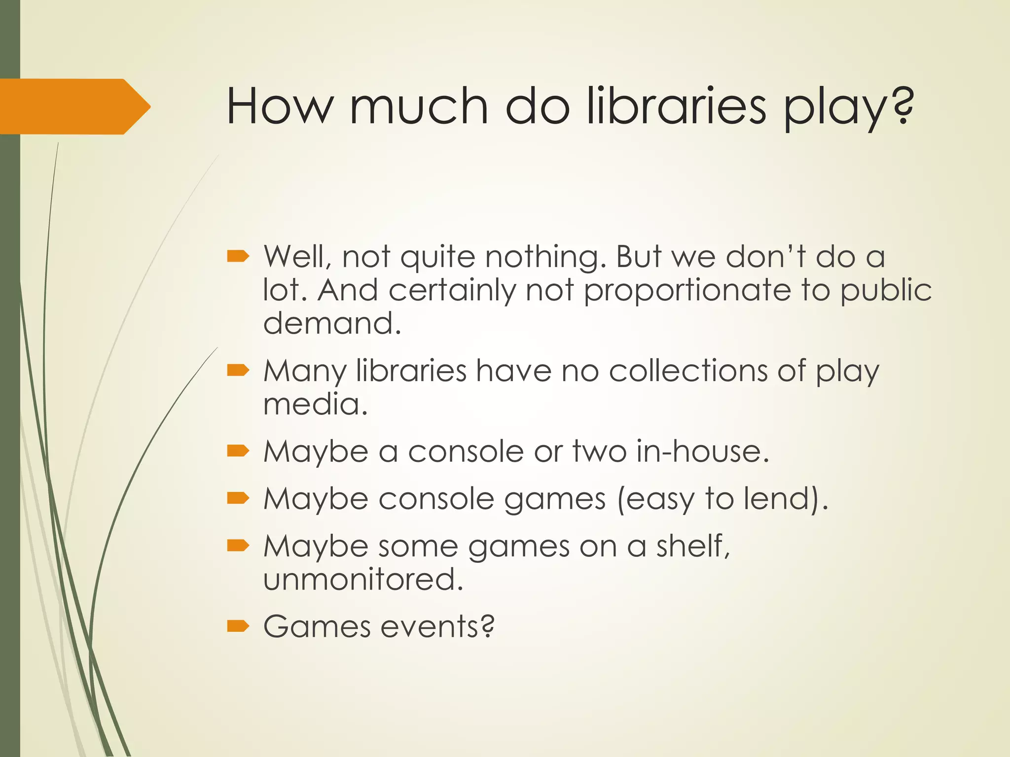 How much do libraries play?
 Well, not quite nothing. But we don’t do a
lot. And certainly not proportionate to public
demand.
 Many libraries have no collections of play
media.
 Maybe a console or two in-house.
 Maybe console games (easy to lend).
 Maybe some games on a shelf,
unmonitored.
 Games events?
 